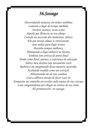 36.Sossego
Desvendando semanas em noites sombrias
Lamento o fugir do tempo mórbido.
Inexiste avanço, secou a paz
Aquela que florescia ao teu abrigo
Curtida na sucessão dos momentos felizes
Em que nossas almas se enroscavam.
Sem saídas para fugir resisto
Desenho tempos melhores,
Planejando a fuga embarco no futuro,
Embora sem certeza de porto final
Tendo como farol, apenas, a esperança de salvação.
Talvez meu destino seja novamente você.
Ruborizo me imaginando dessa maneira socorrido,
Acabando rendido como um serviçal.
Alimentando-me de tua candura
Com a aflitiva missão de fazer você rir
Enquanto me empenho em escalar cada espaço de tua carcaça
Luta sanguinolenta por chegar ao vértice de teu reino.
Ali permanecerei no sossego.
 