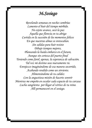 36.Sosiego
Revelando semanas en noches sombrías
Lamento el huir del tiempo mórbido.
No existe avance, secó la paz
Aquella que florecía en tu abrigo
Curtida en la sucesión de los momentos felices
En que nuestras almas se enroscaban.
Sin salidas para huir resisto
Dibujo tiempos mejores,
Planeando la huida embarco en el futuro,
Aunque sin certeza del puerto final
Teniendo como farol, apenas, la esperanza de salvación.
Tal vez mi destino seas nuevamente tú.
Enrojezco imaginándome de esa manera socorrido,
Acabando rendido como un sirviente.
Alimentándome de tu calidez
Con la angustiosa misión de hacerte sonreír
Mientras me empeño en escalar cada espacio de tu carcasa
Lucha sangrienta por llegar al vértice de tu reino.
Allí permaneceré en el sosiego.
 