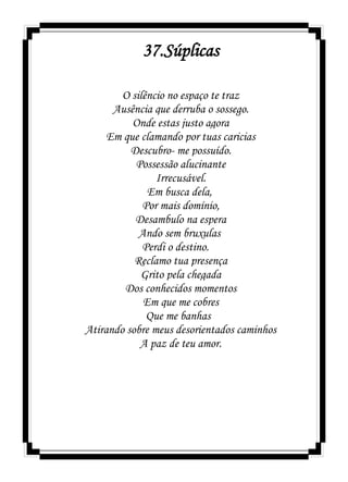 37.Súplicas
O silêncio no espaço te traz
Ausência que derruba o sossego.
Onde estas justo agora
Em que clamando por tuas caricias
Descubro- me possuído.
Possessão alucinante
Irrecusável.
Em busca dela,
Por mais domínio,
Desambulo na espera
Ando sem bruxulas
Perdi o destino.
Reclamo tua presença
Grito pela chegada
Dos conhecidos momentos
Em que me cobres
Que me banhas
Atirando sobre meus desorientados caminhos
A paz de teu amor.
 