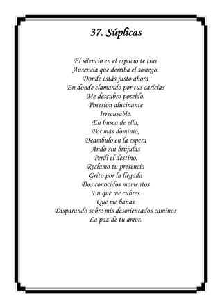 37. Súplicas
El silencio en el espacio te trae
Ausencia que derriba el sosiego.
Donde estás justo ahora
En donde clamando por tus caricias
Me descubro poseído.
Posesión alucinante
Irrecusable.
En busca de ella,
Por más dominio,
Deambulo en la espera
Ando sin brújulas
Perdí el destino.
Reclamo tu presencia
Grito por la llegada
Dos conocidos momentos
En que me cubres
Que me bañas
Disparando sobre mis desorientados caminos
La paz de tu amor.
 