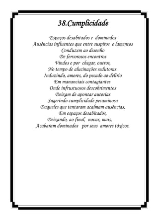38.Cumplicidade
Espaços desabitados e dominados
Ausências influentes que entre suspiros e lamentos
Conduzem ao desenho
De fervorosos encontros
Vindos e por chegar, outros,
No tempo de alucinações sedutoras
Induzindo, amores, do pecado ao delirio
Em mananciais contagiantes
Onde infrustuosos descobrimentos
Deixam de apontar autorias
Sugerindo cumplicidade pecaminosa
Daqueles que tentaram acalmam ausências,
Em espaços desabitados,
Deixando, ao final, novas, mais,
Acabaram dominados por seus amores tóxicos.
 