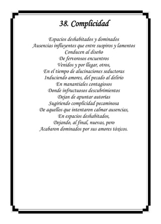 38. Complicidad
Espacios deshabitados y dominados
Ausencias influyentes que entre suspiros y lamentos
Conducen al diseño
De fervorosos encuentros
Venidos y por llegar, otros,
En el tiempo de alucinaciones seductoras
Induciendo amores, del pecado al delirio
En manantiales contagiosos
Donde infructuosos descubrimientos
Dejan de apuntar autorías
Sugiriendo complicidad pecaminosa
De aquellos que intentaron calmar ausencias,
En espacios deshabitados,
Dejando, al final, nuevas, pero
Acabaron dominados por sus amores tóxicos.
 