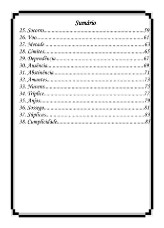 Sumário
25. Socorro.........................................................................59
26. Voo..............................................................................61
27. Metade ........................................................................63
28. Limites.........................................................................65
29. Dependência................................................................67
30. Ausência......................................................................69
31. Abstinência..................................................................71
32. Amantes.......................................................................73
33. Nuvens.........................................................................75
34. Tríplice.........................................................................77
35. Anjos............................................................................79
36. Sossego.........................................................................81
37. Súplicas........................................................................83
38. Cumplicidade................................................................85
 