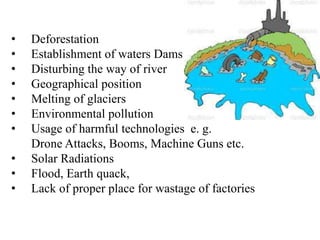 • Deforestation
• Establishment of waters Dams
• Disturbing the way of river
• Geographical position
• Melting of glaciers
• Environmental pollution
• Usage of harmful technologies e. g.
Drone Attacks, Booms, Machine Guns etc.
• Solar Radiations
• Flood, Earth quack,
• Lack of proper place for wastage of factories
 