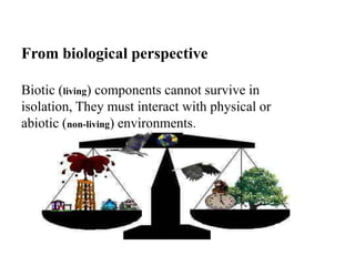 From biological perspective
Biotic (living) components cannot survive in
isolation, They must interact with physical or
abiotic (non-living) environments.
 