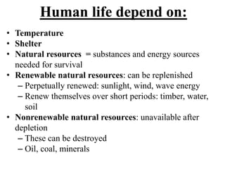 Human life depend on:
• Temperature
• Shelter
• Natural resources = substances and energy sources
needed for survival
• Renewable natural resources: can be replenished
– Perpetually renewed: sunlight, wind, wave energy
– Renew themselves over short periods: timber, water,
soil
• Nonrenewable natural resources: unavailable after
depletion
– These can be destroyed
– Oil, coal, minerals
 