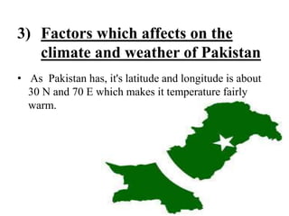 3) Factors which affects on the
climate and weather of Pakistan
• As Pakistan has, it's latitude and longitude is about
30 N and 70 E which makes it temperature fairly
warm.
 