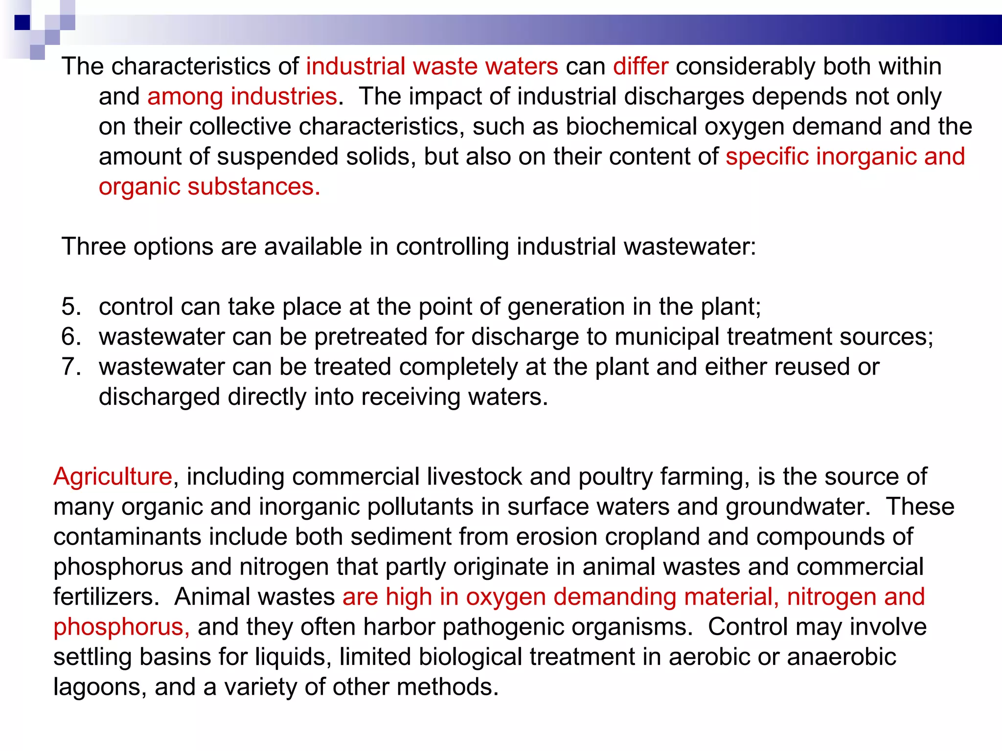 The characteristics of  industrial waste waters  can  differ  considerably both within and  among industries .  The impact of industrial discharges depends not only on their   collective characteristics, such as biochemical oxygen demand and the amount of suspended solids, but also on their content of  specific inorganic and organic substances.   Three options are available in controlling industrial wastewater :    c ontrol can take place at the point of generation in the plant; wastewater can be pretreated for discharge to municipal treatment sources; wastewater can be treated completely at the plant and either reused or discharged directly into receiving waters.   Agriculture , including commercial livestock and poultry farming, is the source of many organic and inorganic pollutants in surface waters and groundwater.  These contaminants include both sediment from erosion cropland and compounds of  phosphorus and nitrogen that partly originate in animal wastes and commercial fertilizers.  Animal wastes  are high in oxygen demanding material, nitrogen and phosphorus,  and they often harbor pathogenic organisms.  Control may involve settling basins for liquids, limited biological treatment in aerobic or anaerobic lagoons, and a variety of other methods.  