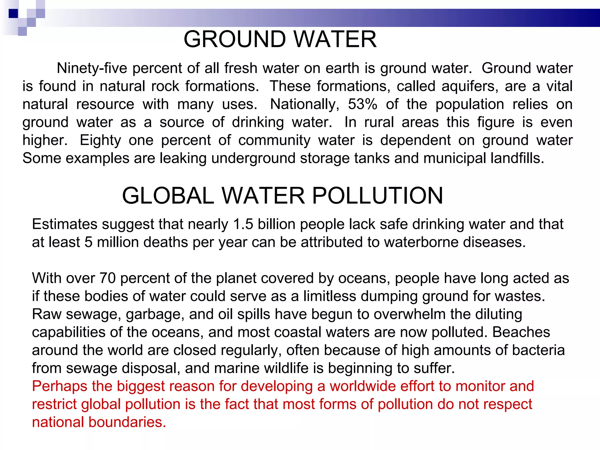 GROUND WATER Ninety-five percent of all fresh water on earth is ground water.  Ground water is found in natural rock formations.  These formations, called aquifers, are a vital natural resource with many uses.  Nationally, 53% of the population relies on ground water as a source of drinking water.  In rural areas this figure is even higher.  Eighty one percent of community water is dependent on ground water Some examples are leaking underground storage tanks and municipal landfills.  GLOBAL WATER POLLUTION  Estimates suggest that nearly 1.5 billion people lack safe drinking water and that at least 5 million deaths per year can be attributed to waterborne diseases.  With over 70 percent of the planet covered by oceans, people have long acted as if these bodies of water could serve as a limitless dumping ground for wastes. Raw sewage, garbage, and oil spills have begun to overwhelm the diluting capabilities of the oceans, and most coastal waters are now polluted. Beaches around the world are closed regularly, often because of high amounts of bacteria from sewage disposal, and marine wildlife is beginning to suffer.  Perhaps the biggest reason for developing a worldwide effort to monitor and restrict global pollution is the fact that most forms of pollution do not respect national boundaries.  
