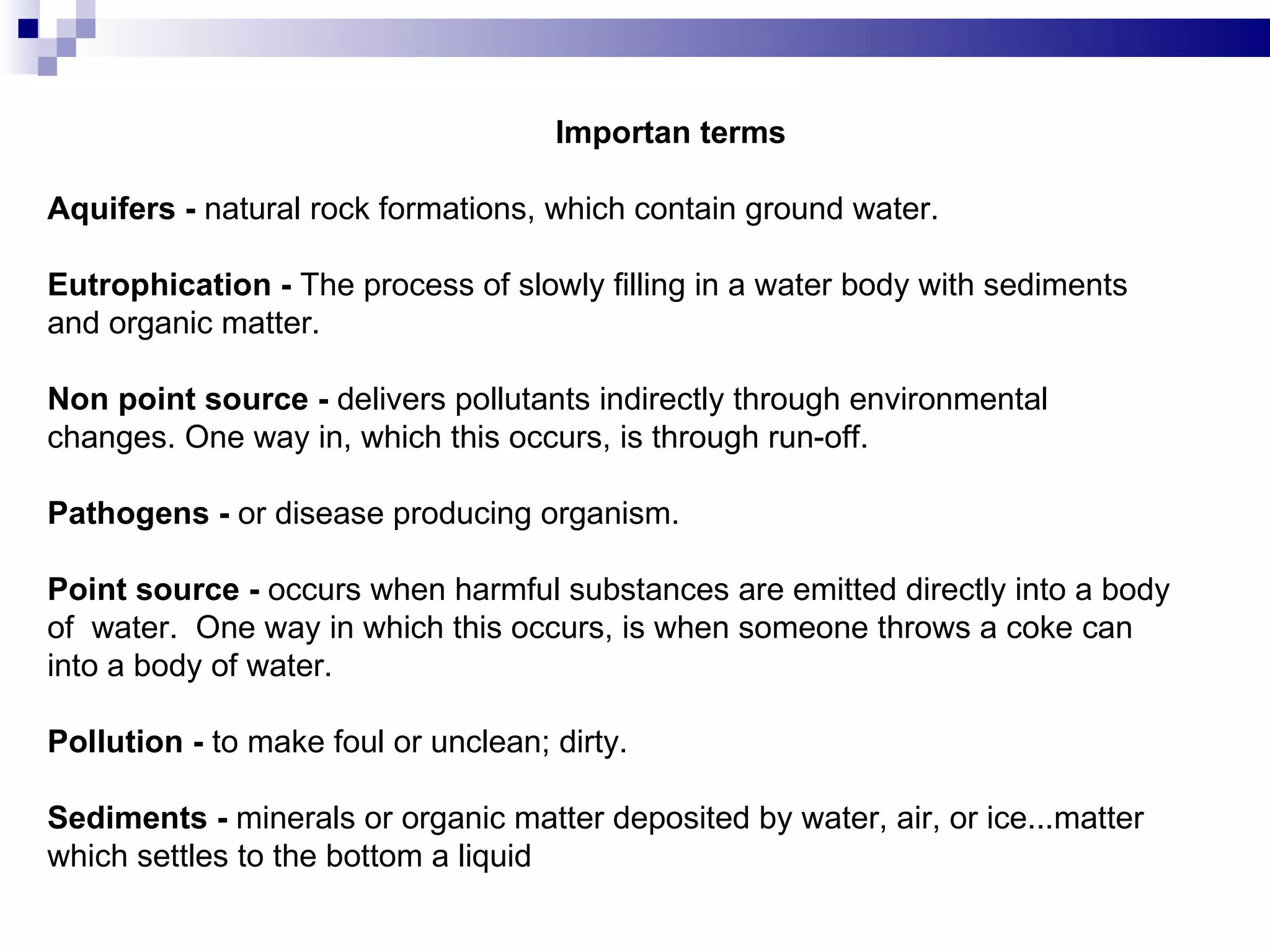 Importan terms   Aquifers -  natural rock formations, which contain ground water. Eutrophication -  The process of slowly filling in a water body with sediments and organic matter. Non point source -  delivers pollutants indirectly through environmental changes. One way in, which this occurs, is through run-off. Pathogens -  or disease producing organism. Point source -  occurs when harmful substances are emitted directly into a body of  water.  One way in which this occurs, is when someone throws a coke can into a body of water. Pollution -  to make foul or unclean; dirty. Sediments -  minerals or organic matter deposited by water, air, or ice...matter which settles to the bottom a liquid  