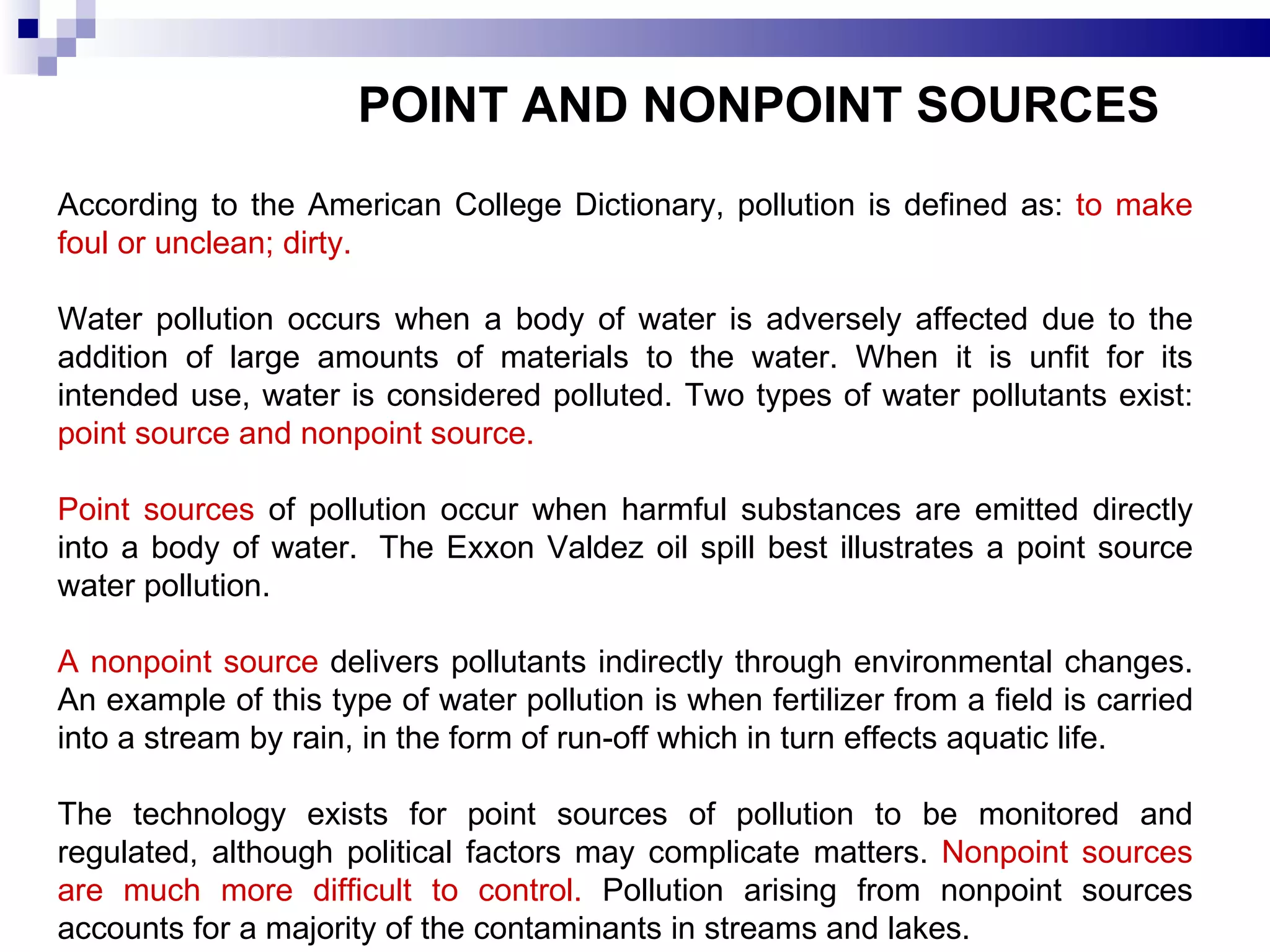 POINT AND NONPOINT SOURCES   According to the American College Dictionary, pollution is defined as:  to make foul or unclean; dirty. Water pollution occurs when a body of water is adversely affected due to the addition of large amounts of materials to the water. When it is unfit for its intended use, water is considered polluted. Two types of water pollutants exist:  point source and nonpoint source.  Point sources  of pollution occur when harmful substances are emitted directly into a body of water.  The Exxon Valdez oil spill best illustrates a point source water pollution. A nonpoint source  delivers pollutants indirectly through environmental changes. An example of this type of water pollution is when fertilizer from a field is carried into a stream by rain, in the form of run-off which in turn effects aquatic life. The technology exists for point sources of pollution to be monitored and regulated, although political factors may complicate matters.  Nonpoint sources are much more difficult to control.  Pollution arising from nonpoint sources accounts for a majority of the contaminants in streams and lakes. 