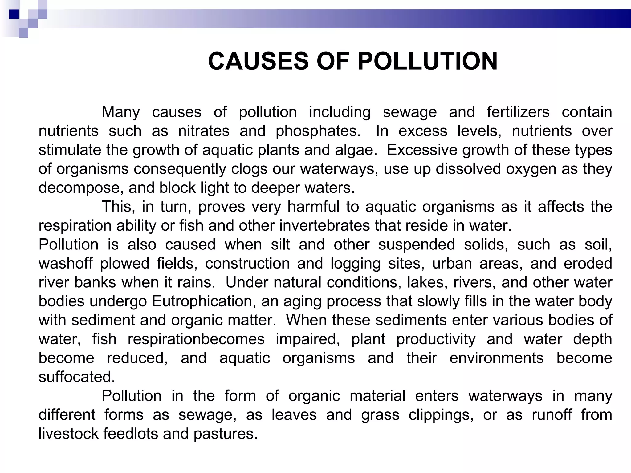 CAUSES OF POLLUTION Many causes of pollution including sewage and fertilizers contain nutrients such as nitrates and phosphates.  In excess levels, nutrients over stimulate the growth of aquatic plants and algae.  Excessive growth of these types of organisms consequently clogs our waterways, use up dissolved oxygen as they decompose, and block light to deeper waters. This, in turn, proves very harmful to aquatic organisms as it affects the respiration ability or fish and other invertebrates that reside in water.  Pollution is also caused when silt and other suspended solids, such as soil, washoff plowed fields, construction and logging sites, urban areas, and eroded river banks when it rains.  Under natural conditions, lakes, rivers, and other water bodies undergo Eutrophication, an aging process that slowly fills in the water body with sediment and organic matter.  When these sediments enter various bodies of water, fish respirationbecomes impaired, plant productivity and water depth become reduced, and aquatic organisms and their environments become suffocated. Pollution in the form of organic material enters waterways in many different forms as sewage, as leaves and grass clippings, or as runoff from livestock feedlots and pastures.  