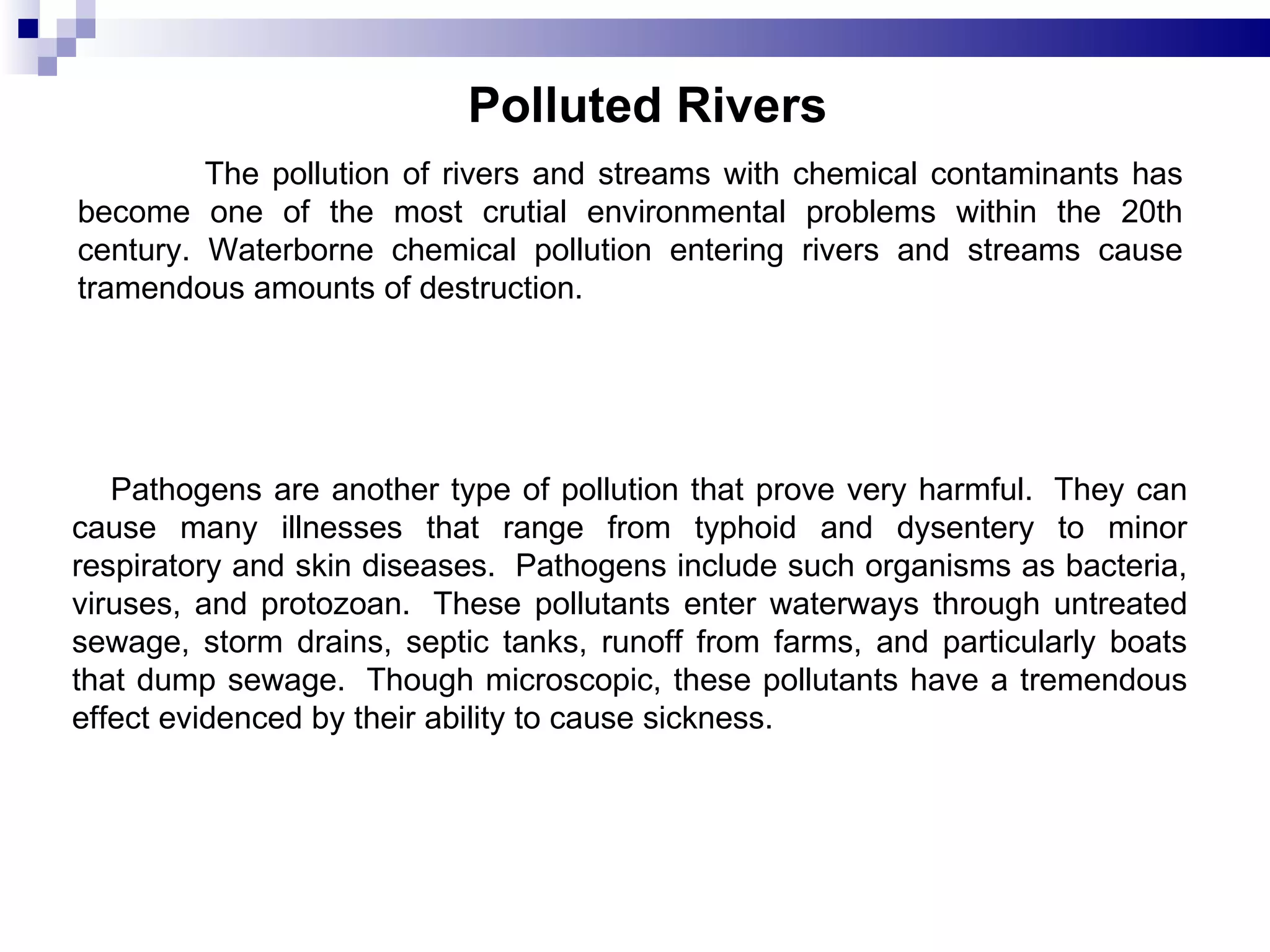 Polluted Rivers   The pollution of rivers and streams with chemical contaminants has become one of the most crutial environmental problems within the 20th century. Waterborne chemical pollution entering rivers and streams cause tramendous amounts of destruction.        Pathogens are another type of pollution that prove very harmful.  They can cause many illnesses that range from typhoid and dysentery to minor respiratory and skin diseases.  Pathogens include such organisms as bacteria, viruses, and protozoan.  These pollutants enter waterways through untreated sewage, storm drains, septic tanks, runoff from farms, and particularly boats that dump sewage.  Though microscopic, these pollutants have a tremendous effect evidenced by their ability to cause sickness.  