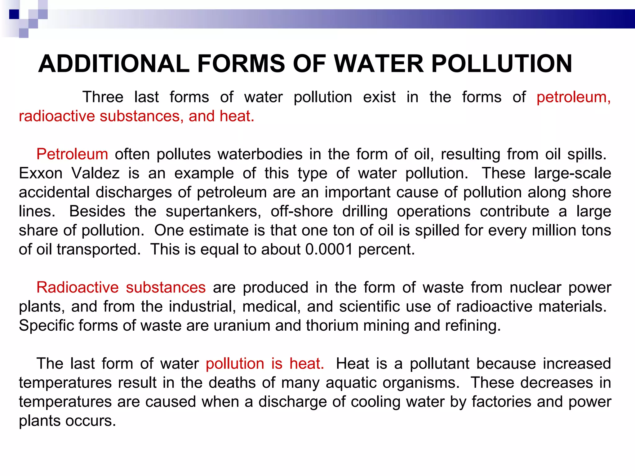 ADDITIONAL FORMS OF WATER POLLUTION   Three last forms of water pollution exist in the forms of  petroleum, radioactive substances, and heat.    Petroleum  often pollutes waterbodies in the form of oil, resulting from oil spills.  Exxon Valdez is an example of this type of water pollution.  These large-scale accidental discharges of petroleum are an important cause of pollution along shore lines.  Besides the supertankers, off-shore drilling operations contribute a large share of pollution.  One estimate is that one ton of oil is spilled for every million tons of oil transported.  This is equal to about 0.0001 percent.  Radioactive substances  are produced in the form of waste from nuclear power plants, and from the industrial, medical, and scientific use of radioactive materials.  Specific forms of waste are uranium and thorium mining and refining.   The last form of water  pollution is heat.   Heat is a pollutant because increased temperatures result in the deaths of many aquatic organisms.  These decreases in temperatures are caused when a discharge of cooling water by factories and power plants occurs.  