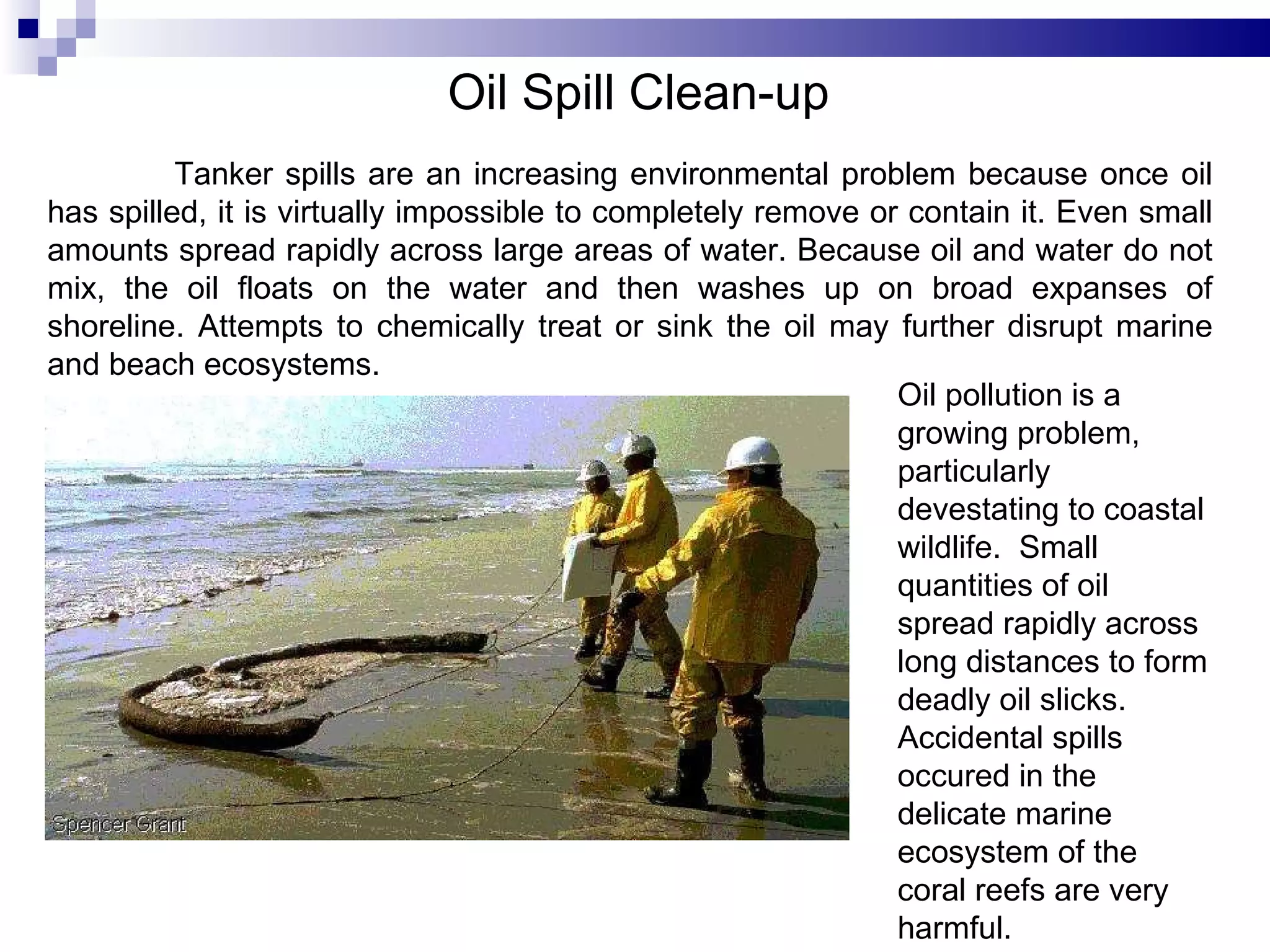 Oil Spill Clean-up   Oil pollution is a growing problem, particularly devestating to coastal wildlife.  Small quantities of oil spread rapidly across long distances to form deadly oil slicks. Accidental spills occured in the delicate marine ecosystem of the coral reefs are very harmful.  Tanker spills are an increasing environmental problem because once oil has spilled, it is virtually impossible to completely remove or contain it. Even small amounts spread rapidly across large areas of water. Because oil and water do not mix, the oil floats on the water and then washes up on broad expanses of shoreline. Attempts to chemically treat or sink the oil may further disrupt marine and beach ecosystems.  