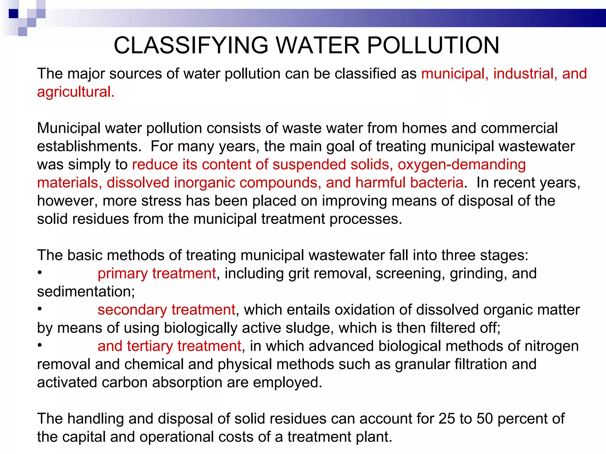 CLASSIFYING WATER POLLUTION   The major sources of water pollution can be classified as  municipal, industrial, and agricultural.    Municipal water pollution consists of waste water from homes and commercial establishments.  For many years, the main goal of treating municipal   wastewater was simply to  reduce its content of suspended solids, oxygen-demanding materials, dissolved inorganic compounds, and harmful bacteria .  In recent years, however, more stress has been placed on improving means of disposal of the solid residues from the municipal treatment processes.   The basic methods of treating municipal wastewater fall into three stages:  primary treatment , including grit removal, screening, grinding, and sedimentation;  secondary treatment , which entails oxidation of dissolved organic matter by means of using biologically active sludge, which is then filtered off;  and tertiary treatment , in which advanced biological methods of nitrogen removal and chemical and physical methods such as granular filtration and activated carbon absorption are employed.   The handling and disposal of solid residues can   account for 25 to 50 percent of the capital and operational costs of a treatment plant.   