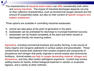 The characteristics of  industrial waste waters  can  differ  considerably both within and  among industries .  The impact of industrial discharges depends not only on their   collective characteristics, such as biochemical oxygen demand and the amount of suspended solids, but also on their content of  specific inorganic and organic substances.   Three options are available in controlling industrial wastewater :    c ontrol can take place at the point of generation in the plant; wastewater can be pretreated for discharge to municipal treatment sources; wastewater can be treated completely at the plant and either reused or discharged directly into receiving waters.   Agriculture , including commercial livestock and poultry farming, is the source of many organic and inorganic pollutants in surface waters and groundwater.  These contaminants include both sediment from erosion cropland and compounds of  phosphorus and nitrogen that partly originate in animal wastes and commercial fertilizers.  Animal wastes  are high in oxygen demanding material, nitrogen and phosphorus,  and they often harbor pathogenic organisms.  Control may involve settling basins for liquids, limited biological treatment in aerobic or anaerobic lagoons, and a variety of other methods.  