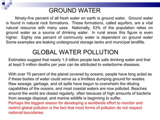 GROUND WATER Ninety-five percent of all fresh water on earth is ground water.  Ground water is found in natural rock formations.  These formations, called aquifers, are a vital natural resource with many uses.  Nationally, 53% of the population relies on ground water as a source of drinking water.  In rural areas this figure is even higher.  Eighty one percent of community water is dependent on ground water Some examples are leaking underground storage tanks and municipal landfills.  GLOBAL WATER POLLUTION  Estimates suggest that nearly 1.5 billion people lack safe drinking water and that at least 5 million deaths per year can be attributed to waterborne diseases.  With over 70 percent of the planet covered by oceans, people have long acted as if these bodies of water could serve as a limitless dumping ground for wastes. Raw sewage, garbage, and oil spills have begun to overwhelm the diluting capabilities of the oceans, and most coastal waters are now polluted. Beaches around the world are closed regularly, often because of high amounts of bacteria from sewage disposal, and marine wildlife is beginning to suffer.  Perhaps the biggest reason for developing a worldwide effort to monitor and restrict global pollution is the fact that most forms of pollution do not respect national boundaries.  