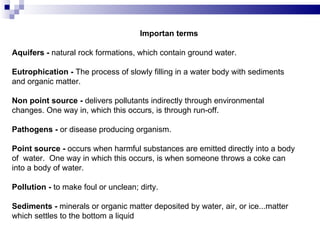 Importan terms   Aquifers -  natural rock formations, which contain ground water. Eutrophication -  The process of slowly filling in a water body with sediments and organic matter. Non point source -  delivers pollutants indirectly through environmental changes. One way in, which this occurs, is through run-off. Pathogens -  or disease producing organism. Point source -  occurs when harmful substances are emitted directly into a body of  water.  One way in which this occurs, is when someone throws a coke can into a body of water. Pollution -  to make foul or unclean; dirty. Sediments -  minerals or organic matter deposited by water, air, or ice...matter which settles to the bottom a liquid  