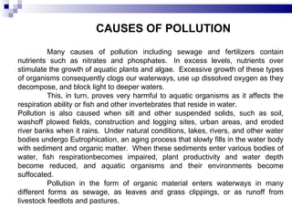 CAUSES OF POLLUTION Many causes of pollution including sewage and fertilizers contain nutrients such as nitrates and phosphates.  In excess levels, nutrients over stimulate the growth of aquatic plants and algae.  Excessive growth of these types of organisms consequently clogs our waterways, use up dissolved oxygen as they decompose, and block light to deeper waters. This, in turn, proves very harmful to aquatic organisms as it affects the respiration ability or fish and other invertebrates that reside in water.  Pollution is also caused when silt and other suspended solids, such as soil, washoff plowed fields, construction and logging sites, urban areas, and eroded river banks when it rains.  Under natural conditions, lakes, rivers, and other water bodies undergo Eutrophication, an aging process that slowly fills in the water body with sediment and organic matter.  When these sediments enter various bodies of water, fish respirationbecomes impaired, plant productivity and water depth become reduced, and aquatic organisms and their environments become suffocated. Pollution in the form of organic material enters waterways in many different forms as sewage, as leaves and grass clippings, or as runoff from livestock feedlots and pastures.  