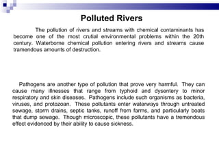 Polluted Rivers   The pollution of rivers and streams with chemical contaminants has become one of the most crutial environmental problems within the 20th century. Waterborne chemical pollution entering rivers and streams cause tramendous amounts of destruction.        Pathogens are another type of pollution that prove very harmful.  They can cause many illnesses that range from typhoid and dysentery to minor respiratory and skin diseases.  Pathogens include such organisms as bacteria, viruses, and protozoan.  These pollutants enter waterways through untreated sewage, storm drains, septic tanks, runoff from farms, and particularly boats that dump sewage.  Though microscopic, these pollutants have a tremendous effect evidenced by their ability to cause sickness.  