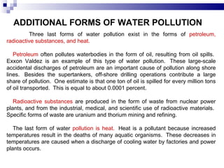 ADDITIONAL FORMS OF WATER POLLUTION   Three last forms of water pollution exist in the forms of  petroleum, radioactive substances, and heat.    Petroleum  often pollutes waterbodies in the form of oil, resulting from oil spills.  Exxon Valdez is an example of this type of water pollution.  These large-scale accidental discharges of petroleum are an important cause of pollution along shore lines.  Besides the supertankers, off-shore drilling operations contribute a large share of pollution.  One estimate is that one ton of oil is spilled for every million tons of oil transported.  This is equal to about 0.0001 percent.  Radioactive substances  are produced in the form of waste from nuclear power plants, and from the industrial, medical, and scientific use of radioactive materials.  Specific forms of waste are uranium and thorium mining and refining.   The last form of water  pollution is heat.   Heat is a pollutant because increased temperatures result in the deaths of many aquatic organisms.  These decreases in temperatures are caused when a discharge of cooling water by factories and power plants occurs.  