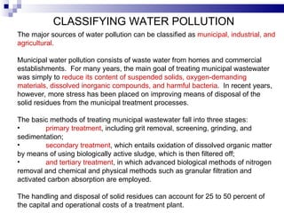 CLASSIFYING WATER POLLUTION   The major sources of water pollution can be classified as  municipal, industrial, and agricultural.    Municipal water pollution consists of waste water from homes and commercial establishments.  For many years, the main goal of treating municipal   wastewater was simply to  reduce its content of suspended solids, oxygen-demanding materials, dissolved inorganic compounds, and harmful bacteria .  In recent years, however, more stress has been placed on improving means of disposal of the solid residues from the municipal treatment processes.   The basic methods of treating municipal wastewater fall into three stages:  primary treatment , including grit removal, screening, grinding, and sedimentation;  secondary treatment , which entails oxidation of dissolved organic matter by means of using biologically active sludge, which is then filtered off;  and tertiary treatment , in which advanced biological methods of nitrogen removal and chemical and physical methods such as granular filtration and activated carbon absorption are employed.   The handling and disposal of solid residues can   account for 25 to 50 percent of the capital and operational costs of a treatment plant.   
