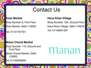 Contact Us
Khan Market
Shop Number 8, First Floor
Khan Market, Delhi 110003
Tel: 01141757701
Meher Chand Market
Shop Number 115, Ground and
First Floor
Meher Chand Market, Delhi
110003
Tel: 01149050848
Hauz Khas Village
Shop Number 13A, Ground Floor
Hauz Khas Village, Delhi 110016
Tel: 01146061397
 