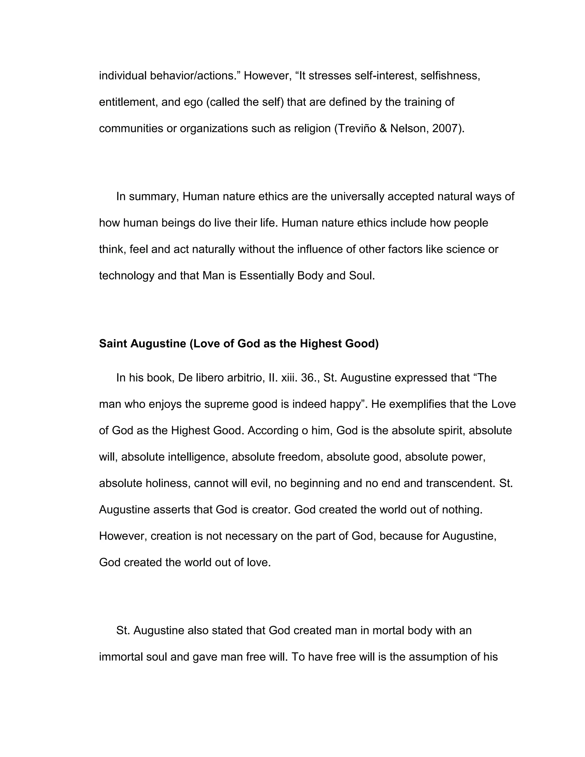 individual behavior/actions.” However, “It stresses self-interest, selfishness,
entitlement, and ego (called the self) that are defined by the training of
communities or organizations such as religion (Treviño & Nelson, 2007).
In summary, Human nature ethics are the universally accepted natural ways of
how human beings do live their life. Human nature ethics include how people
think, feel and act naturally without the influence of other factors like science or
technology and that Man is Essentially Body and Soul.
Saint Augustine (Love of God as the Highest Good)
In his book, De libero arbitrio, II. xiii. 36., St. Augustine expressed that “The
man who enjoys the supreme good is indeed happy”. He exemplifies that the Love
of God as the Highest Good. According o him, God is the absolute spirit, absolute
will, absolute intelligence, absolute freedom, absolute good, absolute power,
absolute holiness, cannot will evil, no beginning and no end and transcendent. St.
Augustine asserts that God is creator. God created the world out of nothing.
However, creation is not necessary on the part of God, because for Augustine,
God created the world out of love.
St. Augustine also stated that God created man in mortal body with an
immortal soul and gave man free will. To have free will is the assumption of his
 