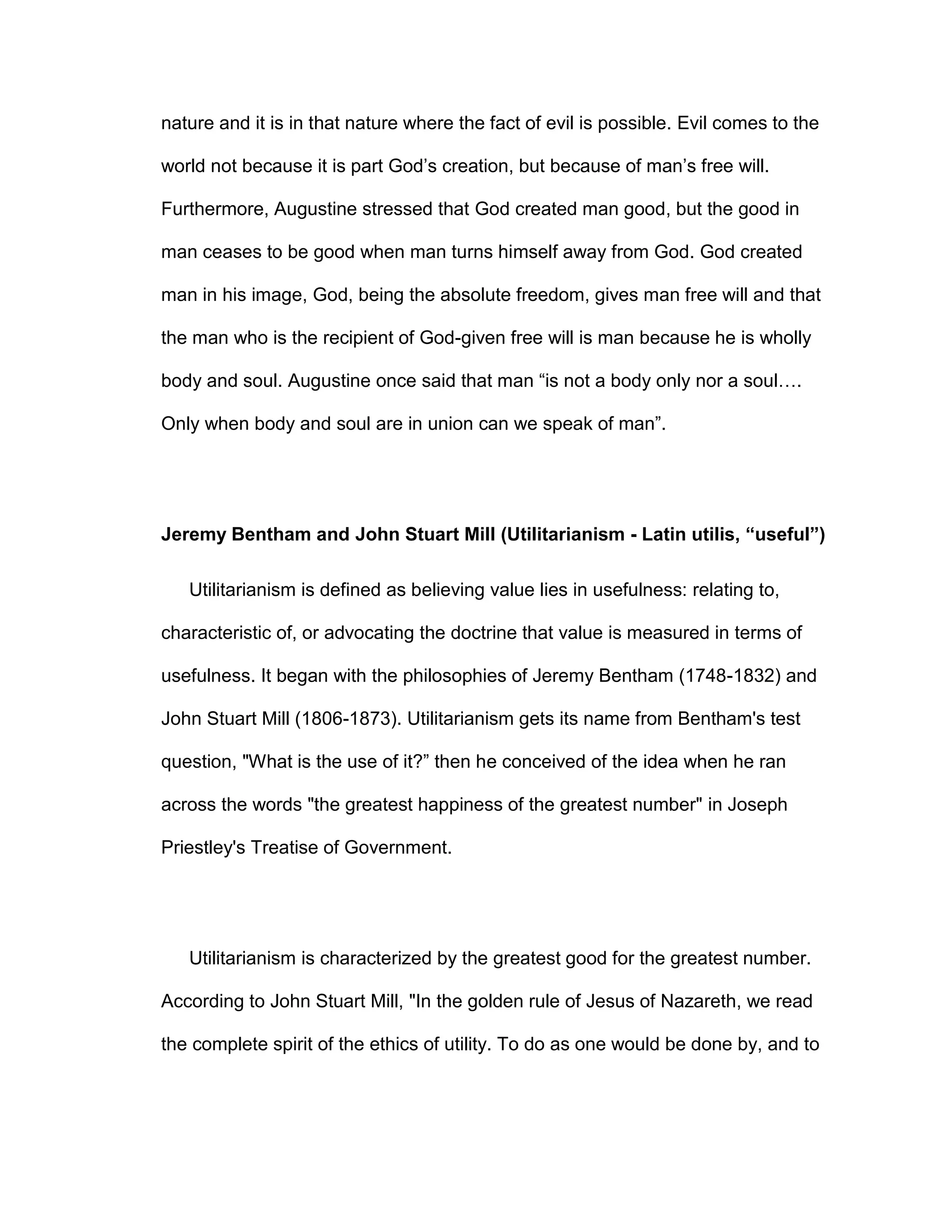 nature and it is in that nature where the fact of evil is possible. Evil comes to the
world not because it is part God’s creation, but because of man’s free will.
Furthermore, Augustine stressed that God created man good, but the good in
man ceases to be good when man turns himself away from God. God created
man in his image, God, being the absolute freedom, gives man free will and that
the man who is the recipient of God-given free will is man because he is wholly
body and soul. Augustine once said that man “is not a body only nor a soul….
Only when body and soul are in union can we speak of man”.
Jeremy Bentham and John Stuart Mill (Utilitarianism - Latin utilis, “useful”)
Utilitarianism is defined as believing value lies in usefulness: relating to,
characteristic of, or advocating the doctrine that value is measured in terms of
usefulness. It began with the philosophies of Jeremy Bentham (1748-1832) and
John Stuart Mill (1806-1873). Utilitarianism gets its name from Bentham's test
question, "What is the use of it?” then he conceived of the idea when he ran
across the words "the greatest happiness of the greatest number" in Joseph
Priestley's Treatise of Government.
Utilitarianism is characterized by the greatest good for the greatest number.
According to John Stuart Mill, "In the golden rule of Jesus of Nazareth, we read
the complete spirit of the ethics of utility. To do as one would be done by, and to
 
