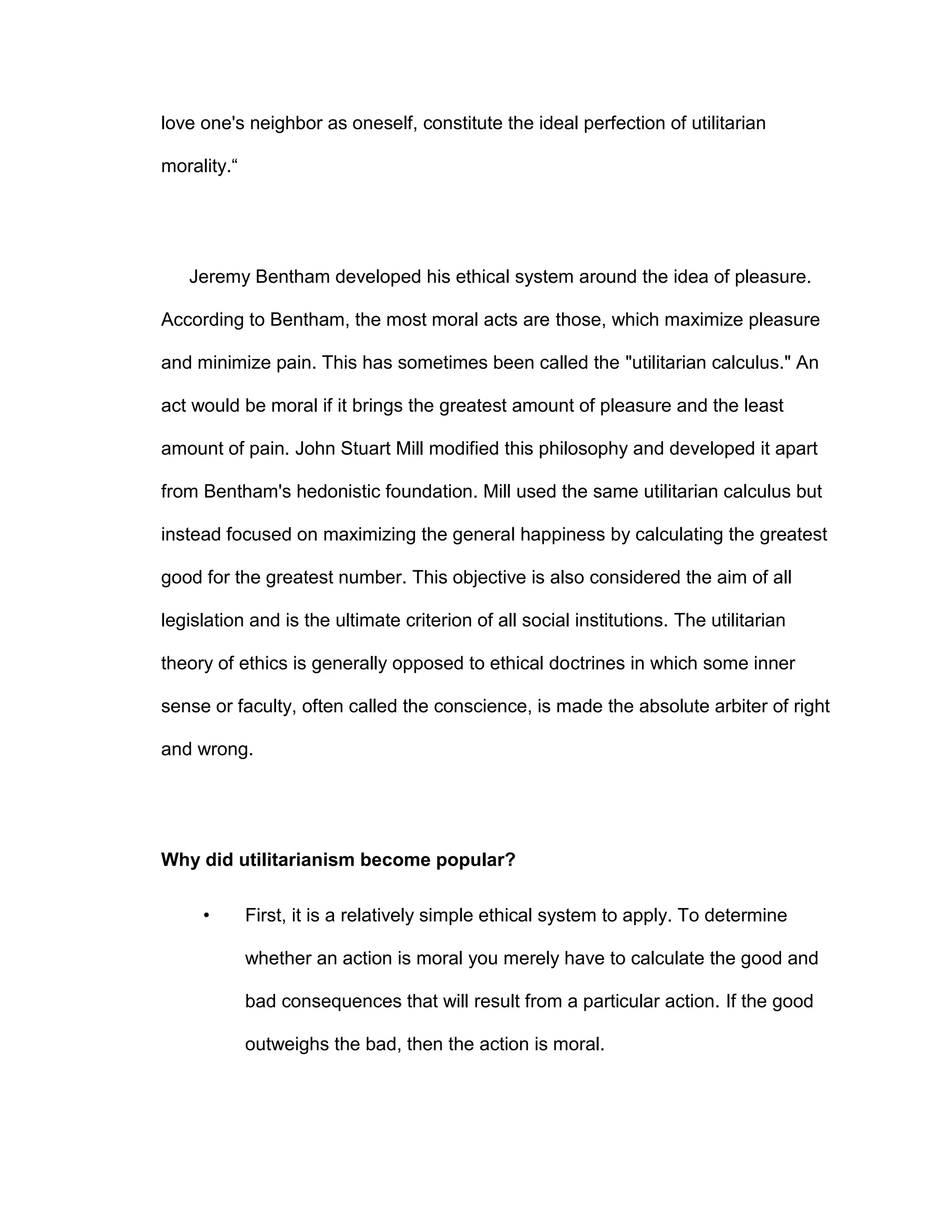 love one's neighbor as oneself, constitute the ideal perfection of utilitarian
morality.“
Jeremy Bentham developed his ethical system around the idea of pleasure.
According to Bentham, the most moral acts are those, which maximize pleasure
and minimize pain. This has sometimes been called the "utilitarian calculus." An
act would be moral if it brings the greatest amount of pleasure and the least
amount of pain. John Stuart Mill modified this philosophy and developed it apart
from Bentham's hedonistic foundation. Mill used the same utilitarian calculus but
instead focused on maximizing the general happiness by calculating the greatest
good for the greatest number. This objective is also considered the aim of all
legislation and is the ultimate criterion of all social institutions. The utilitarian
theory of ethics is generally opposed to ethical doctrines in which some inner
sense or faculty, often called the conscience, is made the absolute arbiter of right
and wrong.
Why did utilitarianism become popular?
• First, it is a relatively simple ethical system to apply. To determine
whether an action is moral you merely have to calculate the good and
bad consequences that will result from a particular action. If the good
outweighs the bad, then the action is moral.
 