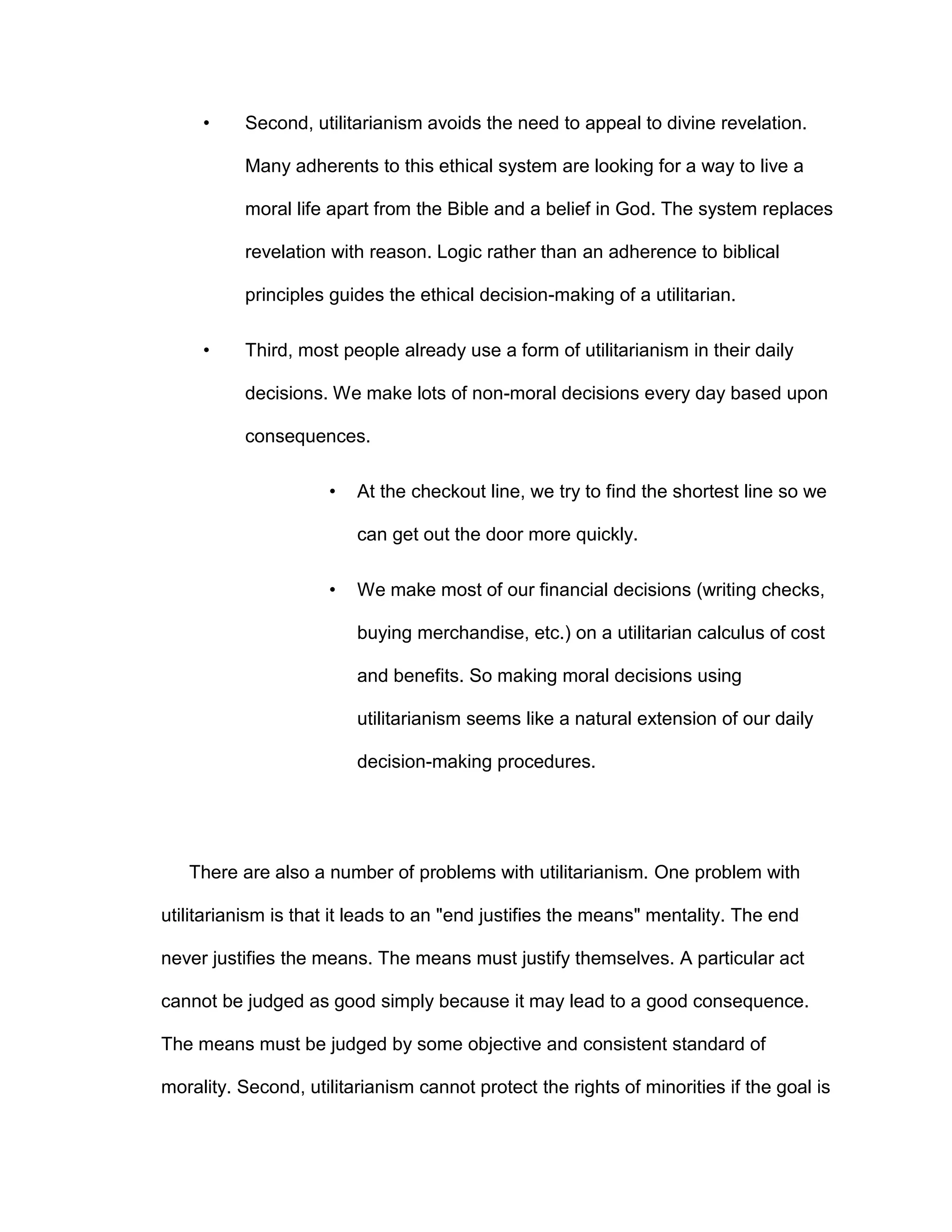 • Second, utilitarianism avoids the need to appeal to divine revelation.
Many adherents to this ethical system are looking for a way to live a
moral life apart from the Bible and a belief in God. The system replaces
revelation with reason. Logic rather than an adherence to biblical
principles guides the ethical decision-making of a utilitarian.
• Third, most people already use a form of utilitarianism in their daily
decisions. We make lots of non-moral decisions every day based upon
consequences.
• At the checkout line, we try to find the shortest line so we
can get out the door more quickly.
• We make most of our financial decisions (writing checks,
buying merchandise, etc.) on a utilitarian calculus of cost
and benefits. So making moral decisions using
utilitarianism seems like a natural extension of our daily
decision-making procedures.
There are also a number of problems with utilitarianism. One problem with
utilitarianism is that it leads to an "end justifies the means" mentality. The end
never justifies the means. The means must justify themselves. A particular act
cannot be judged as good simply because it may lead to a good consequence.
The means must be judged by some objective and consistent standard of
morality. Second, utilitarianism cannot protect the rights of minorities if the goal is
 