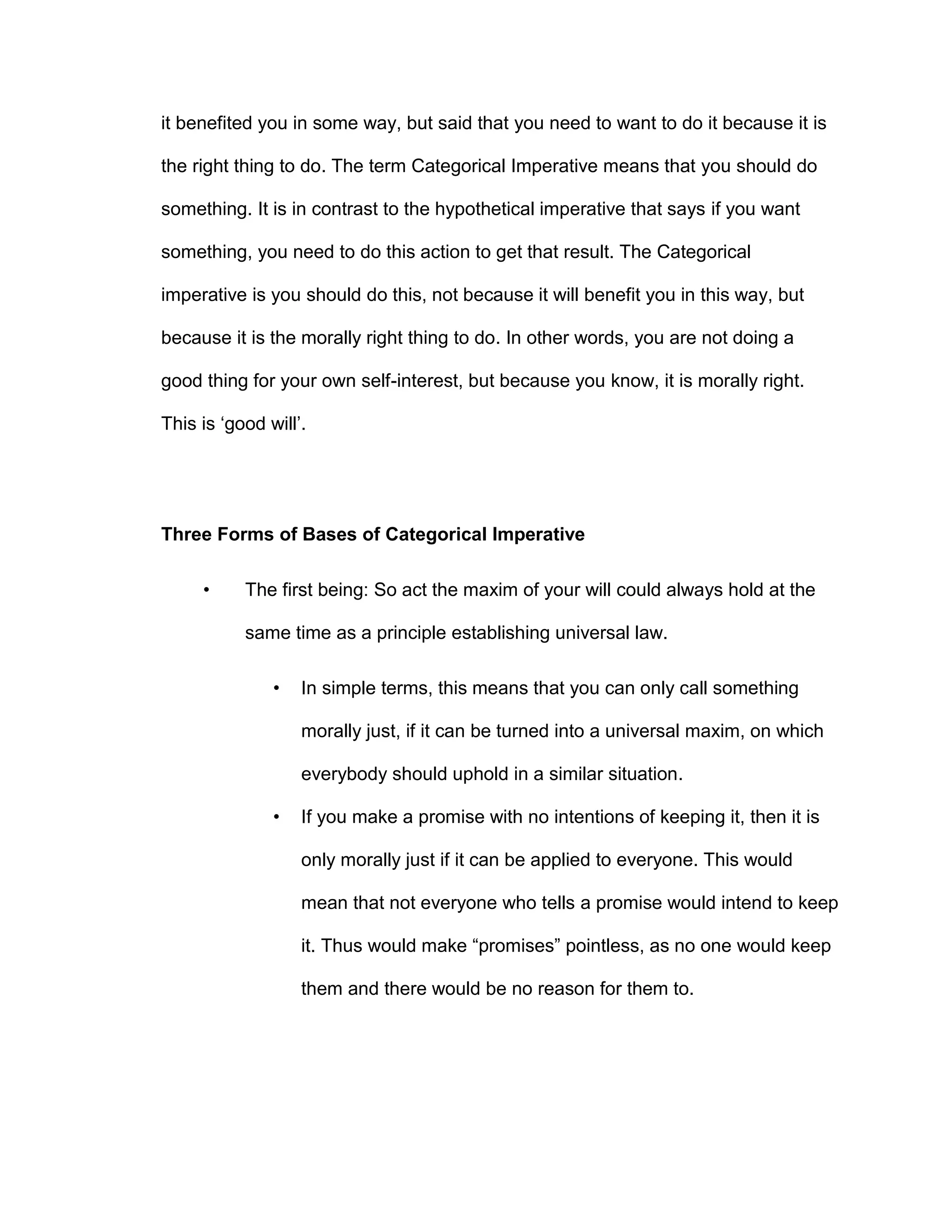 it benefited you in some way, but said that you need to want to do it because it is
the right thing to do. The term Categorical Imperative means that you should do
something. It is in contrast to the hypothetical imperative that says if you want
something, you need to do this action to get that result. The Categorical
imperative is you should do this, not because it will benefit you in this way, but
because it is the morally right thing to do. In other words, you are not doing a
good thing for your own self-interest, but because you know, it is morally right.
This is ‘good will’.
Three Forms of Bases of Categorical Imperative
• The first being: So act the maxim of your will could always hold at the
same time as a principle establishing universal law.
• In simple terms, this means that you can only call something
morally just, if it can be turned into a universal maxim, on which
everybody should uphold in a similar situation.
• If you make a promise with no intentions of keeping it, then it is
only morally just if it can be applied to everyone. This would
mean that not everyone who tells a promise would intend to keep
it. Thus would make “promises” pointless, as no one would keep
them and there would be no reason for them to.
 