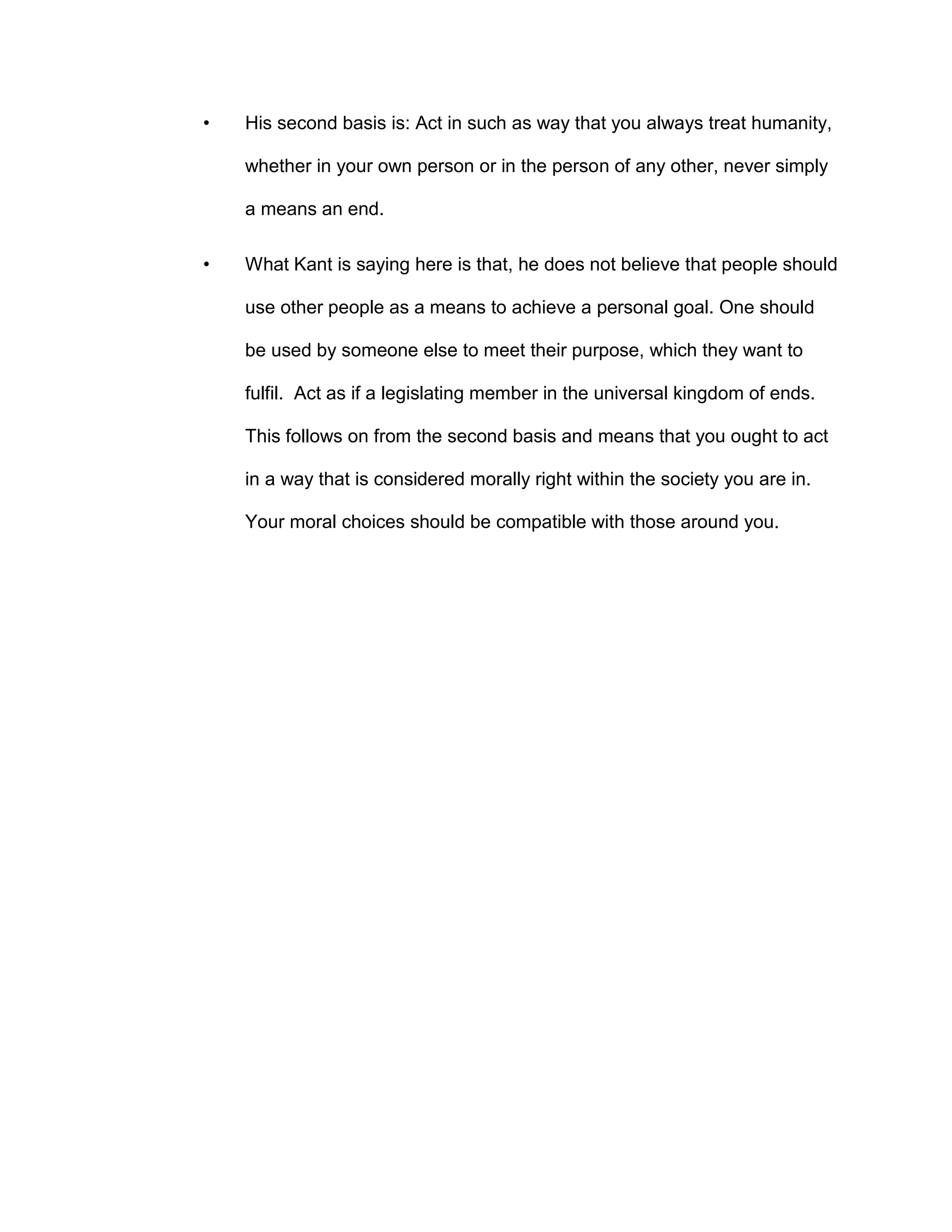 • His second basis is: Act in such as way that you always treat humanity,
whether in your own person or in the person of any other, never simply
a means an end.
• What Kant is saying here is that, he does not believe that people should
use other people as a means to achieve a personal goal. One should
be used by someone else to meet their purpose, which they want to
fulfil. Act as if a legislating member in the universal kingdom of ends.
This follows on from the second basis and means that you ought to act
in a way that is considered morally right within the society you are in.
Your moral choices should be compatible with those around you.
 