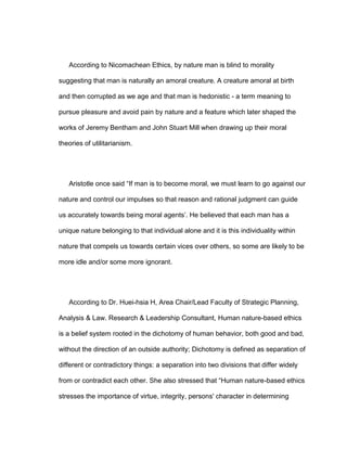 According to Nicomachean Ethics, by nature man is blind to morality
suggesting that man is naturally an amoral creature. A creature amoral at birth
and then corrupted as we age and that man is hedonistic - a term meaning to
pursue pleasure and avoid pain by nature and a feature which later shaped the
works of Jeremy Bentham and John Stuart Mill when drawing up their moral
theories of utilitarianism.
Aristotle once said “If man is to become moral, we must learn to go against our
nature and control our impulses so that reason and rational judgment can guide
us accurately towards being moral agents’. He believed that each man has a
unique nature belonging to that individual alone and it is this individuality within
nature that compels us towards certain vices over others, so some are likely to be
more idle and/or some more ignorant.
According to Dr. Huei-hsia H, Area Chair/Lead Faculty of Strategic Planning,
Analysis & Law. Research & Leadership Consultant, Human nature-based ethics
is a belief system rooted in the dichotomy of human behavior, both good and bad,
without the direction of an outside authority; Dichotomy is defined as separation of
different or contradictory things: a separation into two divisions that differ widely
from or contradict each other. She also stressed that “Human nature-based ethics
stresses the importance of virtue, integrity, persons' character in determining
 