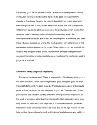 the greatest good for the greatest number. Americans in the eighteenth century
could justify slavery on the basis that it provided a good consequence for a
majority of Americans. Certainly the majority benefited from cheap slave labor
even though the lives of black slaves were much worse. The third problem with
utilitarianism is predicting the consequences. If morality is based on results, then
we would have to have omniscience in order to accurately predict the
consequence of any action. But at best we can only guess at the future, and often
these educated guesses are wrong. The fourth problem with utilitarianism is that
consequences themselves must be judged. When results occur, we must still ask
whether they are good or bad results. Utilitarianism provides no objective and
consistent foundation to judge results because results are the mechanism used to
judge the action itself.
Emmanuel Kant (Categorical Imperative)
Emmanuel Kant once said, “There is no possibility of thinking anything good in
this world or out of it, which can be regarded as good, except for good will itself”.
Instead of starting with his point about the final cause, our purpose or the results
of our actions, he placed his principle purely in good will. The main idea of other
philosophers was based on consequentialism, which place more importance on
the result of an action, rather than the intention of it. Kant believed in doing one’s
duty, therefore, he looked for an ‘objective’, a purpose set in certain guidelines
that needed to be considered moral to do one’s duty for the right reason. He also
believed that it was not good enough just to do one’s duty because you had to, or
 