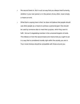 • His second basis is: Act in such as way that you always treat humanity,
whether in your own person or in the person of any other, never simply
a means an end.
• What Kant is saying here is that, he does not believe that people should
use other people as a means to achieve a personal goal. One should
be used by someone else to meet their purpose, which they want to
fulfil. Act as if a legislating member in the universal kingdom of ends.
This follows on from the second basis and means that you ought to act
in a way that is considered morally right within the society you are in.
Your moral choices should be compatible with those around you.
 