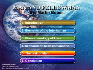 Philosophy of Man
Tabor Hill College – OAD
Sem. Marcelino Arcilla Rapayla Jr, OAD
MAN AND FELLOWMAN
1. Introduction
2. Elements of the Interhuman
3. Phenomenology of Love
4. In search of Truth and Justice
5. The task of Man
By: Martin Buber
6. Conclusion
 