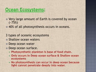  Very large amount of Earth is covered by ocean
(~75%)
 40% of all photosynthesis occurs in oceans.
3 types of oceanic ecosystems
 Shallow ocean waters
 Deep ocean water
 Deep ocean surface.



 
