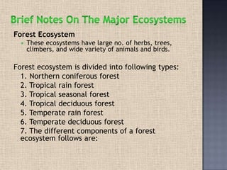Forest Ecosystem
 These ecosystems have large no. of herbs, trees,
climbers, and wide variety of animals and birds.
Forest ecosystem is divided into following types:
1. Northern coniferous forest
2. Tropical rain forest
3. Tropical seasonal forest
4. Tropical deciduous forest
5. Temperate rain forest
6. Temperate deciduous forest
7. The different components of a forest
ecosystem follows are:
 