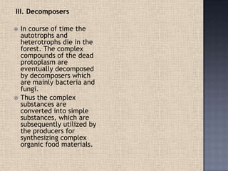 III. Decomposers
 In course of time the
autotrophs and
heterotrophs die in the
forest. The complex
compounds of the dead
protoplasm are
eventually decomposed
by decomposers which
are mainly bacteria and
fungi.
 Thus the complex
substances are
converted into simple
substances, which are
subsequently utilized by
the producers for
synthesizing complex
organic food materials.
 