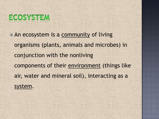  An ecosystem is a community of living
organisms (plants, animals and microbes) in
conjunction with the nonliving
components of their environment (things like
air, water and mineral soil), interacting as a
system.
 