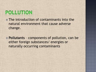  The introduction of contaminants into the
natural environment that cause adverse
change.
 Pollutants – components of pollution, can be
either foreign substances/ energies or
naturally occurring contaminants
 