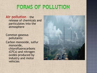 – the
release of chemicals and
particulates into the
atmosphere
Common gaseous
pollutants:
Carbon monoxide, sulfur
monoxide,
chlorofluorocarbons
(CFCs) and nitrogen
oxides produced by
industry and motor
vehicles
 
