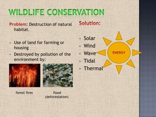 : Destruction of natural
habitat.
 Use of land for farming or
housing
 Destroyed by pollution of the
environment by:
forest fires flood
(deforestation)
 Solar
 Wind
 Wave
 Tidal
 Thermal
 