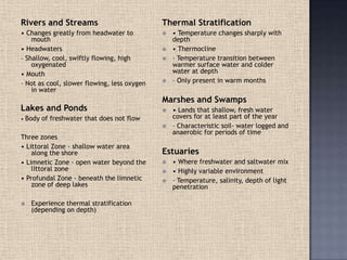 Rivers and Streams
• Changes greatly from headwater to
mouth
• Headwaters
– Shallow, cool, swiftly flowing, high
oxygenated
• Mouth
– Not as cool, slower flowing, less oxygen
in water
Lakes and Ponds
• Body of freshwater that does not flow
Three zones
• Littoral Zone - shallow water area
along the shore
• Limnetic Zone - open water beyond the
littoral zone
• Profundal Zone - beneath the limnetic
zone of deep lakes
 Experience thermal stratification
(depending on depth)
Thermal Stratification
 • Temperature changes sharply with
depth
 • Thermocline
 – Temperature transition between
warmer surface water and colder
water at depth
 – Only present in warm months
Marshes and Swamps
 • Lands that shallow, fresh water
covers for at least part of the year
 – Characteristic soil- water logged and
anaerobic for periods of time
Estuaries
 • Where freshwater and saltwater mix
 • Highly variable environment
 – Temperature, salinity, depth of light
penetration
 