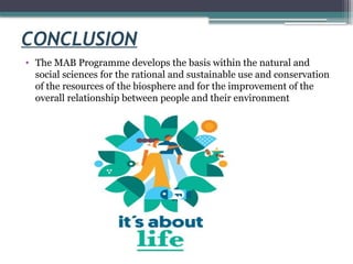 CONCLUSION
• The MAB Programme develops the basis within the natural and
social sciences for the rational and sustainable use and conservation
of the resources of the biosphere and for the improvement of the
overall relationship between people and their environment
 