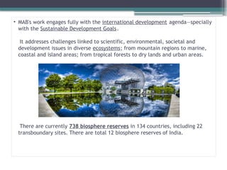 • MAB's work engages fully with the international development agenda—specially
with the Sustainable Development Goals.
It addresses challenges linked to scientific, environmental, societal and
development issues in diverse ecosystems; from mountain regions to marine,
coastal and island areas; from tropical forests to dry lands and urban areas.
There are currently 738 biosphere reserves in 134 countries, including 22
transboundary sites. There are total 12 biosphere reserves of India.
 