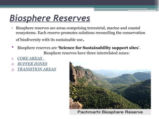 Biosphere Reserves
• Biosphere reserves are areas comprising terrestrial, marine and coastal
ecosystems. Each reserve promotes solutions reconciling the conservation
of biodiversity with its sustainable use.
• Biosphere reserves are ‘Science for Sustainability support sites’.
Biosphere reserves have three interrelated zones:
1. CORE AREAS
2. BUFFER ZONES
3. TRANSITION AREAS
 