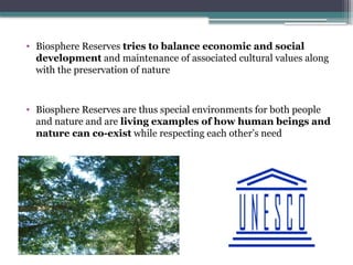 P
• Biosphere Reserves tries to balance economic and social
development and maintenance of associated cultural values along
with the preservation of nature
• Biosphere Reserves are thus special environments for both people
and nature and are living examples of how human beings and
nature can co-exist while respecting each other’s need
 
